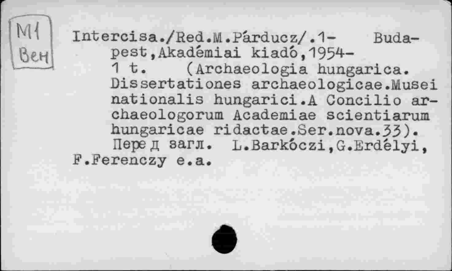 ﻿Intercisa./fîed.M.Pârducz/ .1- Budapest »Akadémiai kiadô,1954— 1 t.	(Archaeologia hungarica.
Dissertatіones archaeologicae .Musei nationalis hungarici.A Goncilio ar-chaeologorum. Academiae scientiarum hungaricae ridactae.Ser.nova.33)• Перед загл. L.Bark6czi,G.Erdélyi,
F.Ferenczy e.a.